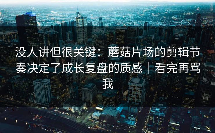 没人讲但很关键：蘑菇片场的剪辑节奏决定了成长复盘的质感｜看完再骂我