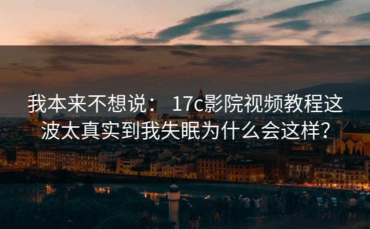 我本来不想说: 17c影院视频教程这波太真实到我失眠为什么会这样? 我本来不想说: 17c影院视频教程这波太真实到我失眠为什么会这样?