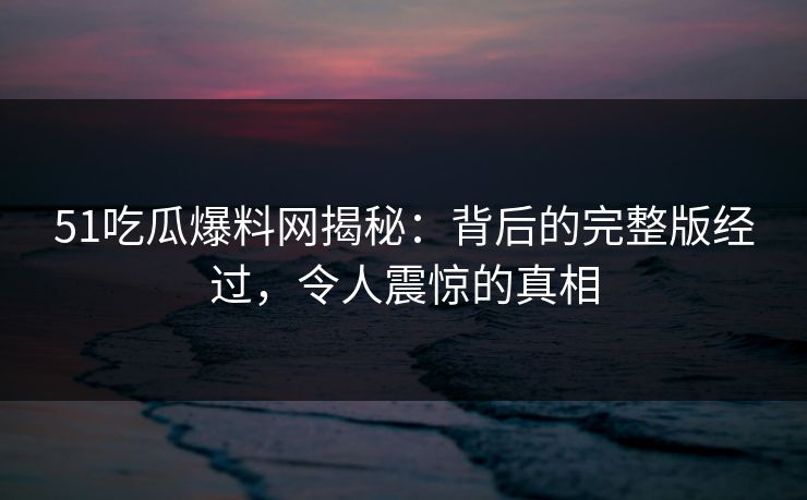 51吃瓜爆料网揭秘：背后的完整版经过，令人震惊的真相